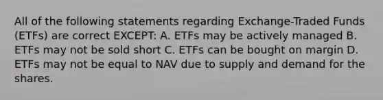 All of the following statements regarding Exchange-Traded Funds (ETFs) are correct EXCEPT: A. ETFs may be actively managed B. ETFs may not be sold short C. ETFs can be bought on margin D. ETFs may not be equal to NAV due to supply and demand for the shares.