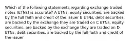 Which of the following statements regarding exchange-traded notes (ETNs) is accurate? A ETNs, equity securities, are backed by the full faith and credit of the issuer B ETNs, debt securities, are backed by the exchange they are traded on C ETNs, equity securities, are backed by the exchange they are traded on D ETNs, debt securities, are backed by the full faith and credit of the issuer