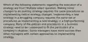 Which of the following statements regarding the execution of a strategy are true? Multiple select question. Making minor changes to an existing strategy requires the same procedures as implementing radical strategy changes. Implementing a new strategy in a struggling company requires the same set of procedures as implementing a new strategy in a high-performing company. Many of the policies and procedures in a business strategy need to be customized to fit the particulars of a company's situation. Some managers have more success than other managers with certain approaches to implementing strategy.