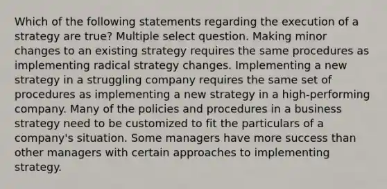 Which of the following statements regarding the execution of a strategy are true? Multiple select question. Making minor changes to an existing strategy requires the same procedures as implementing radical strategy changes. Implementing a new strategy in a struggling company requires the same set of procedures as implementing a new strategy in a high-performing company. Many of the policies and procedures in a business strategy need to be customized to fit the particulars of a company's situation. Some managers have more success than other managers with certain approaches to implementing strategy.