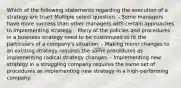 Which of the following statements regarding the execution of a strategy are true? Multiple select question. - Some managers have more success than other managers with certain approaches to implementing strategy. - Many of the policies and procedures in a business strategy need to be customized to fit the particulars of a company's situation. - Making minor changes to an existing strategy requires the same procedures as implementing radical strategy changes. - Implementing new strategy in a struggling company requires the same set of procedures as implementing new strategy in a high-performing company.