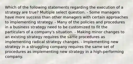 Which of the following statements regarding the execution of a strategy are true? Multiple select question. - Some managers have more success than other managers with certain approaches to implementing strategy. - Many of the policies and procedures in a business strategy need to be customized to fit the particulars of a company's situation. - Making minor changes to an existing strategy requires the same procedures as implementing radical strategy changes. - Implementing new strategy in a struggling company requires the same set of procedures as implementing new strategy in a high-performing company.