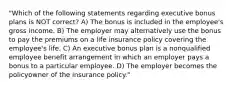 "Which of the following statements regarding executive bonus plans is NOT correct? A) The bonus is included in the employee's gross income. B) The employer may alternatively use the bonus to pay the premiums on a life insurance policy covering the employee's life. C) An executive bonus plan is a nonqualified employee benefit arrangement in which an employer pays a bonus to a particular employee. D) The employer becomes the policyowner of the insurance policy."