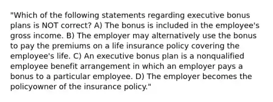 "Which of the following statements regarding executive bonus plans is NOT correct? A) The bonus is included in the employee's gross income. B) The employer may alternatively use the bonus to pay the premiums on a life insurance policy covering the employee's life. C) An executive bonus plan is a nonqualified employee benefit arrangement in which an employer pays a bonus to a particular employee. D) The employer becomes the policyowner of the insurance policy."