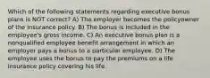 Which of the following statements regarding executive bonus plans is NOT correct? A) The employer becomes the policyowner of the insurance policy. B) The bonus is included in the employee's gross income. C) An executive bonus plan is a nonqualified employee benefit arrangement in which an employer pays a bonus to a particular employee. D) The employee uses the bonus to pay the premiums on a life insurance policy covering his life.