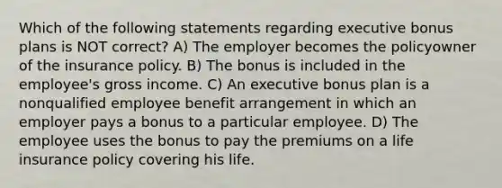 Which of the following statements regarding executive bonus plans is NOT correct? A) The employer becomes the policyowner of the insurance policy. B) The bonus is included in the employee's gross income. C) An executive bonus plan is a nonqualified employee benefit arrangement in which an employer pays a bonus to a particular employee. D) The employee uses the bonus to pay the premiums on a life insurance policy covering his life.