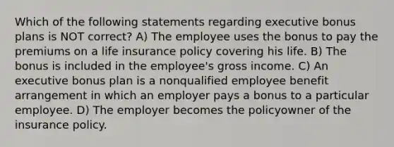 Which of the following statements regarding executive bonus plans is NOT correct? A) The employee uses the bonus to pay the premiums on a life insurance policy covering his life. B) The bonus is included in the employee's gross income. C) An executive bonus plan is a nonqualified employee benefit arrangement in which an employer pays a bonus to a particular employee. D) The employer becomes the policyowner of the insurance policy.