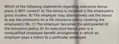 Which of the following statements regarding executive bonus plans is NOT correct? A) The bonus is included in the employee's gross income. B) The employer may alternatively use the bonus to pay the premiums on a life insurance policy covering the employee's life. C) The employer becomes the policyowner of the insurance policy. D) An executive bonus plan is a nonqualified employee benefit arrangement in which an employer pays a bonus to a particular employee.