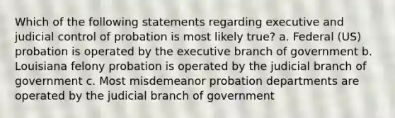 Which of the following statements regarding executive and judicial control of probation is most likely true? a. Federal (US) probation is operated by the executive branch of government b. Louisiana felony probation is operated by the judicial branch of government c. Most misdemeanor probation departments are operated by the judicial branch of government