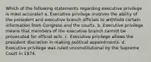 Which of the following statements regarding executive privilege is most accurate? a. Executive privilege involves the ability of the president and executive branch officials to withhold certain information from Congress and the courts. b. Executive privilege means that members of the executive branch cannot be prosecuted for official acts. c. Executive privilege allows the president discretion in making political appointments. d. Executive privilege was ruled unconstitutional by the Supreme Court in 1974.