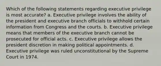 Which of the following statements regarding executive privilege is most accurate? a. Executive privilege involves the ability of the president and executive branch officials to withhold certain information from Congress and the courts. b. Executive privilege means that members of the executive branch cannot be prosecuted for official acts. c. Executive privilege allows the president discretion in making political appointments. d. Executive privilege was ruled unconstitutional by the Supreme Court in 1974.