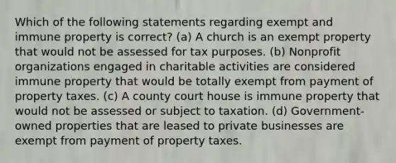 Which of the following statements regarding exempt and immune property is correct? (a) A church is an exempt property that would not be assessed for tax purposes. (b) Nonprofit organizations engaged in charitable activities are considered immune property that would be totally exempt from payment of property taxes. (c) A county court house is immune property that would not be assessed or subject to taxation. (d) Government-owned properties that are leased to private businesses are exempt from payment of property taxes.