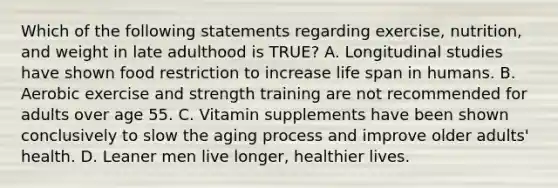 Which of the following statements regarding exercise, nutrition, and weight in late adulthood is TRUE? A. Longitudinal studies have shown food restriction to increase life span in humans. B. Aerobic exercise and strength training are not recommended for adults over age 55. C. Vitamin supplements have been shown conclusively to slow the aging process and improve older adults' health. D. Leaner men live longer, healthier lives.