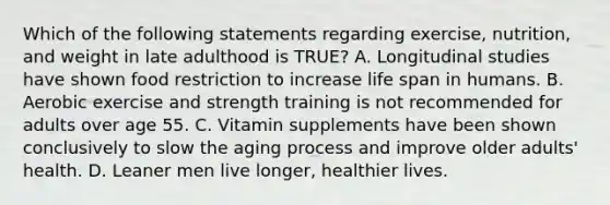 Which of the following statements regarding exercise, nutrition, and weight in late adulthood is TRUE? A. Longitudinal studies have shown food restriction to increase life span in humans. B. Aerobic exercise and strength training is not recommended for adults over age 55. C. Vitamin supplements have been shown conclusively to slow the aging process and improve older adults' health. D. Leaner men live longer, healthier lives.