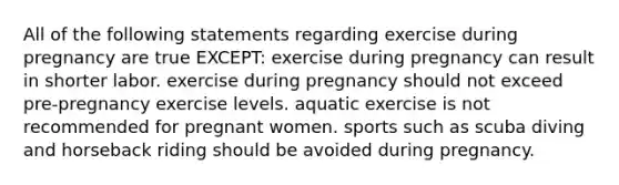 All of the following statements regarding exercise during pregnancy are true EXCEPT: exercise during pregnancy can result in shorter labor. exercise during pregnancy should not exceed pre-pregnancy exercise levels. aquatic exercise is not recommended for pregnant women. sports such as scuba diving and horseback riding should be avoided during pregnancy.