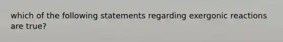 which of the following statements regarding exergonic reactions are true?