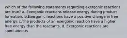 Which of the following statements regarding exergonic reactions are true? a. Exergonic reactions release energy during product formation. b.Exergonic reactions have a positive change in free energy. c.The products of an exergonic reaction have a higher free energy than the reactants. d. Exergonic reactions are spontaneous