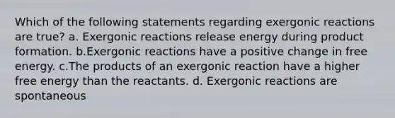 Which of the following statements regarding exergonic reactions are true? a. Exergonic reactions release energy during product formation. b.Exergonic reactions have a positive change in free energy. c.The products of an exergonic reaction have a higher free energy than the reactants. d. Exergonic reactions are spontaneous