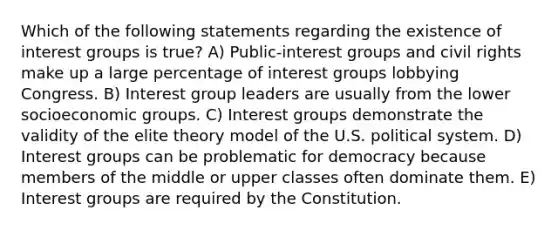 Which of the following statements regarding the existence of interest groups is true? A) Public-interest groups and civil rights make up a large percentage of interest groups lobbying Congress. B) Interest group leaders are usually from the lower socioeconomic groups. C) Interest groups demonstrate the validity of the elite theory model of the U.S. political system. D) Interest groups can be problematic for democracy because members of the middle or upper classes often dominate them. E) Interest groups are required by the Constitution.