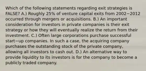 Which of the following statements regarding exit strategies is​ FALSE? A.) Roughly​ 25% of venture capital exits from 2002−2012 occurred through mergers or acquisitions. B.) An important consideration for investors in private companies is their exit strategy or how they will eventually realize the return from their investment. C.) Often large corporations purchase successful start−up companies. In such a​ case, the acquiring company purchases the outstanding stock of the private​ company, allowing all investors to cash out. D.) An alternative way to provide liquidity to its investors is for the company to become a publicly traded company.