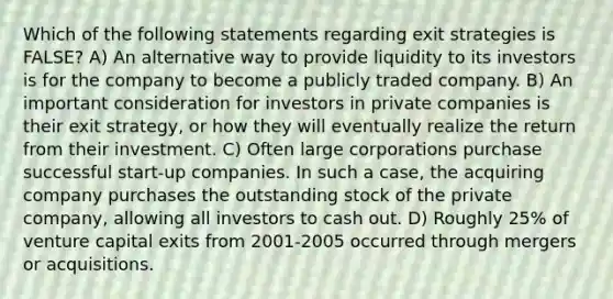 Which of the following statements regarding exit strategies is FALSE? A) An alternative way to provide liquidity to its investors is for the company to become a publicly traded company. B) An important consideration for investors in private companies is their exit strategy, or how they will eventually realize the return from their investment. C) Often large corporations purchase successful start-up companies. In such a case, the acquiring company purchases the outstanding stock of the private company, allowing all investors to cash out. D) Roughly 25% of venture capital exits from 2001-2005 occurred through mergers or acquisitions.