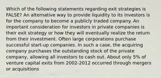 Which of the following statements regarding exit strategies is FALSE? An alternative way to provide liquidity to its investors is for the company to become a publicly traded company. An important consideration for investors in private companies is their exit strategy or how they will eventually realize the return from their investment. Often large corporations purchase successful start-up companies. In such a case, the acquiring company purchases the outstanding stock of the private company, allowing all investors to cash out. About only 5% of venture capital exits from 2002-2012 occurred through mergers or acquisitions