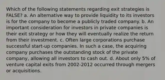 Which of the following statements regarding exit strategies is FALSE? a. An alternative way to provide liquidity to its investors is for the company to become a publicly traded company. b. An important consideration for investors in private companies is their exit strategy or how they will eventually realize the return from their investment. c. Often large corporations purchase successful start-up companies. In such a case, the acquiring company purchases the outstanding stock of the private company, allowing all investors to cash out. d. About only 5% of venture capital exits from 2002-2012 occurred through mergers or acquisitions.