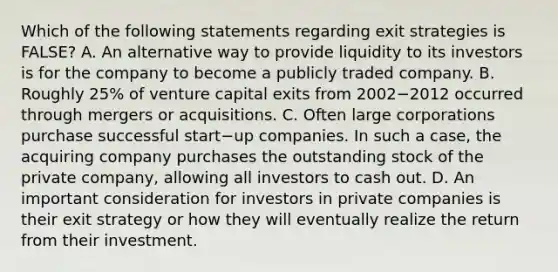 Which of the following statements regarding exit strategies is​ FALSE? A. An alternative way to provide liquidity to its investors is for the company to become a publicly traded company. B. Roughly​ 25% of venture capital exits from 2002−2012 occurred through mergers or acquisitions. C. Often large corporations purchase successful start−up companies. In such a​ case, the acquiring company purchases the outstanding stock of the private​ company, allowing all investors to cash out. D. An important consideration for investors in private companies is their exit strategy or how they will eventually realize the return from their investment.