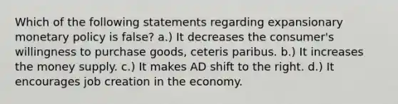 Which of the following statements regarding expansionary monetary policy is false? a.) It decreases the consumer's willingness to purchase goods, ceteris paribus. b.) It increases the money supply. c.) It makes AD shift to the right. d.) It encourages job creation in the economy.