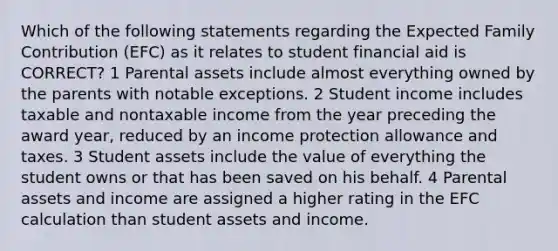 Which of the following statements regarding the Expected Family Contribution (EFC) as it relates to student financial aid is CORRECT? 1 Parental assets include almost everything owned by the parents with notable exceptions. 2 Student income includes taxable and nontaxable income from the year preceding the award year, reduced by an income protection allowance and taxes. 3 Student assets include the value of everything the student owns or that has been saved on his behalf. 4 Parental assets and income are assigned a higher rating in the EFC calculation than student assets and income.