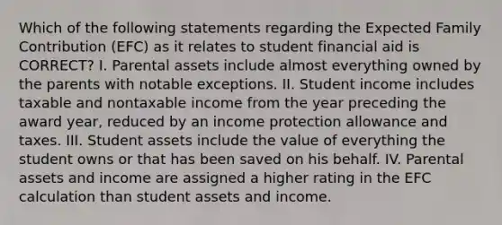 Which of the following statements regarding the Expected Family Contribution (EFC) as it relates to student financial aid is CORRECT? I. Parental assets include almost everything owned by the parents with notable exceptions. II. Student income includes taxable and nontaxable income from the year preceding the award year, reduced by an income protection allowance and taxes. III. Student assets include the value of everything the student owns or that has been saved on his behalf. IV. Parental assets and income are assigned a higher rating in the EFC calculation than student assets and income.