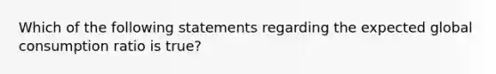 Which of the following statements regarding the expected global consumption ratio is true?