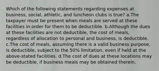 Which of the following statements regarding expenses at business, social, athletic, and luncheon clubs is true? a.The taxpayer must be present when meals are served at these facilities in order for them to be deductible. b.Although the dues at these facilities are not deductible, the cost of meals, regardless of allocation to personal and business, is deductible. c.The cost of meals, assuming there is a valid business purpose, is deductible, subject to the 50% limitation, even if held at the above-stated facilities. d.The cost of dues at these locations may be deductible, if business meals may be obtained therein.