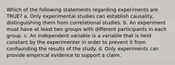 Which of the following statements regarding experiments are TRUE? a. Only experimental studies can establish causality, distinguishing them from correlational studies. b. An experiment must have at least two groups with different participants in each group. c. An independent variable is a variable that is held constant by the experimenter in order to prevent it from confounding the results of the study. d. Only experiments can provide empirical evidence to support a claim.