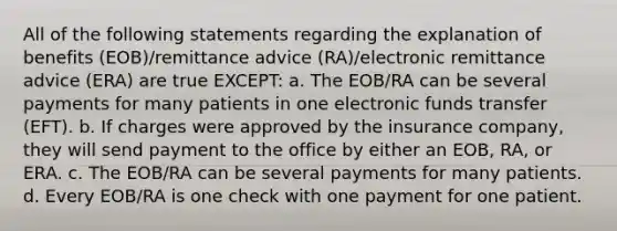 All of the following statements regarding the explanation of benefits (EOB)/remittance advice (RA)/electronic remittance advice (ERA) are true EXCEPT: a. The EOB/RA can be several payments for many patients in one electronic funds transfer (EFT). b. If charges were approved by the insurance company, they will send payment to the office by either an EOB, RA, or ERA. c. The EOB/RA can be several payments for many patients. d. Every EOB/RA is one check with one payment for one patient.