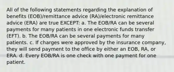 All of the following statements regarding the explanation of benefits (EOB)/remittance advice (RA)/electronic remittance advice (ERA) are true EXCEPT: a. The EOB/RA can be several payments for many patients in one electronic funds transfer (EFT). b. The EOB/RA can be several payments for many patients. c. If charges were approved by the insurance company, they will send payment to the office by either an EOB, RA, or ERA. d. Every EOB/RA is one check with one payment for one patient.