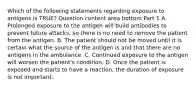 Which of the following statements regarding exposure to antigens is​ TRUE? Question content area bottom Part 1 A. Prolonged exposure to the antigen will build antibodies to prevent future​ attacks, so there is no need to remove the patient from the antigen. B. The patient should not be moved until it is certain what the source of the antigen is and that there are no antigens in the ambulance. C. Continued exposure to the antigen will worsen the​ patient's condition. D. Once the patient is exposed and starts to have a​ reaction, the duration of exposure is not important.