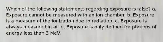 Which of the following statements regarding exposure is false? a. Exposure cannot be measured with an ion chamber. b. Exposure is a measure of the ionization due to radiation. c. Exposure is always measured in air d. Exposure is only defined for photons of energy <a href='https://www.questionai.com/knowledge/k7BtlYpAMX-less-than' class='anchor-knowledge'>less than</a> 3 MeV.