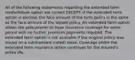 All of the following statements regarding the extended term nonforfeiture option are correct EXCEPT: If the extended term option is elected, the face amount of the term policy is the same as the face amount of the lapsed policy. An extended term option allows the policyowner to have insurance coverage for some period with no further premium payments required. The extended term option is not available if the original policy was issued on a substandard (rated) basis. Coverage under the extended term insurance option continues for the insured's entire life.