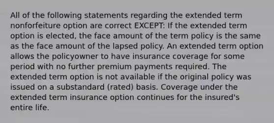 All of the following statements regarding the extended term nonforfeiture option are correct EXCEPT: If the extended term option is elected, the face amount of the term policy is the same as the face amount of the lapsed policy. An extended term option allows the policyowner to have insurance coverage for some period with no further premium payments required. The extended term option is not available if the original policy was issued on a substandard (rated) basis. Coverage under the extended term insurance option continues for the insured's entire life.