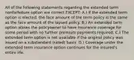 All of the following statements regarding the extended term nonforfeiture option are correct EXCEPT: A.) If the extended term option is elected, the face amount of the term policy is the same as the face amount of the lapsed policy. B.) An extended term option allows the policyowner to have insurance coverage for some period with no further premium payments required. C.) The extended term option is not available if the original policy was issued on a substandard (rated) basis. D.) Coverage under the extended term insurance option continues for the insured's entire life.