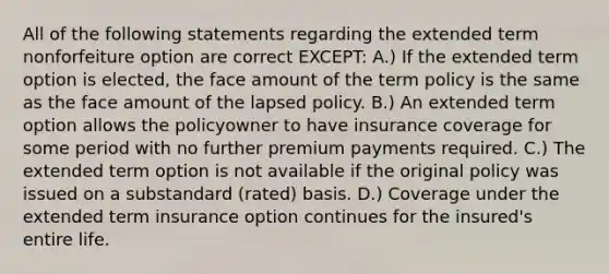 All of the following statements regarding the extended term nonforfeiture option are correct EXCEPT: A.) If the extended term option is elected, the face amount of the term policy is the same as the face amount of the lapsed policy. B.) An extended term option allows the policyowner to have insurance coverage for some period with no further premium payments required. C.) The extended term option is not available if the original policy was issued on a substandard (rated) basis. D.) Coverage under the extended term insurance option continues for the insured's entire life.