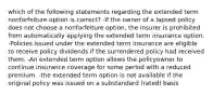 which of the following statements regarding the extended term nonforfeiture option is correct? -If the owner of a lapsed policy does not choose a nonforfeiture option, the insurer is prohibited from automatically applying the extended term insurance option. -Policies issued under the extended term insurance are eligible to receive policy dividends if the surrendered policy had received them. -An extended term option allows the policyowner to continue insurance coverage for some period with a reduced premium. -the extended term option is not available if the original policy was issued on a substandard (rated) basis