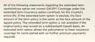 All of the following statements regarding the extended term nonforfeiture option are correct EXCEPT: Coverage under the extended term insurance option continues for the insured's entire life. If the extended term option is elected, the face amount of the term policy is the same as the face amount of the lapsed policy. The extended term option is not available if the original policy was issued on a substandard (rated) basis. An extended term option allows the policyowner to have insurance coverage for some period with no further premium payments required.