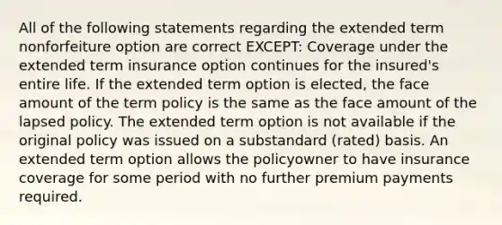 All of the following statements regarding the extended term nonforfeiture option are correct EXCEPT: Coverage under the extended term insurance option continues for the insured's entire life. If the extended term option is elected, the face amount of the term policy is the same as the face amount of the lapsed policy. The extended term option is not available if the original policy was issued on a substandard (rated) basis. An extended term option allows the policyowner to have insurance coverage for some period with no further premium payments required.