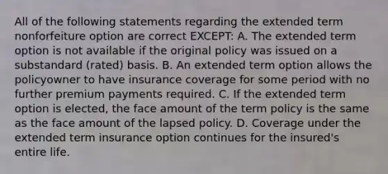 All of the following statements regarding the extended term nonforfeiture option are correct EXCEPT: A. The extended term option is not available if the original policy was issued on a substandard (rated) basis. B. An extended term option allows the policyowner to have insurance coverage for some period with no further premium payments required. C. If the extended term option is elected, the face amount of the term policy is the same as the face amount of the lapsed policy. D. Coverage under the extended term insurance option continues for the insured's entire life.