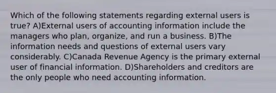 Which of the following statements regarding external users is true? A)External users of accounting information include the managers who plan, organize, and run a business. B)The information needs and questions of external users vary considerably. C)Canada Revenue Agency is the primary external user of financial information. D)Shareholders and creditors are the only people who need accounting information.