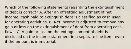 Which of the following statements regarding the extinguishment of debt is correct? A. After an offsetting adjustment of net income, cash paid to extinguish debt is classified as cash used for operating activities. B. Net income is adjusted to remove any gain or loss on the extinguishment of debt from operating cash flows. C. A gain or loss on the extinguishment of debt is disclosed on the <a href='https://www.questionai.com/knowledge/kCPMsnOwdm-income-statement' class='anchor-knowledge'>income statement</a> in a separate line item, even if the amount is immaterial.