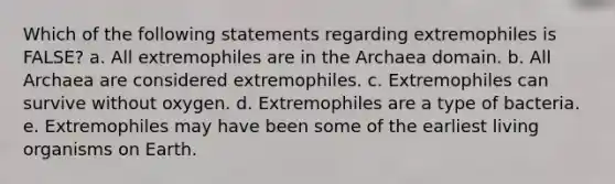 Which of the following statements regarding extremophiles is FALSE? a. All extremophiles are in the Archaea domain. b. All Archaea are considered extremophiles. c. Extremophiles can survive without oxygen. d. Extremophiles are a type of bacteria. e. Extremophiles may have been some of the earliest living organisms on Earth.