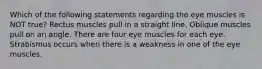 Which of the following statements regarding the eye muscles is NOT true? Rectus muscles pull in a straight line. Oblique muscles pull on an angle. There are four eye muscles for each eye. Strabismus occurs when there is a weakness in one of the eye muscles.